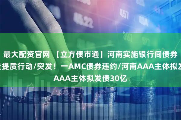 最大配资官网 【立方债市通】河南实施银行间债券融资增量提质行动/突发！一AMC债券违约/河南AAA主体拟发债30亿