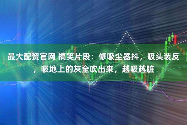 最大配资官网 搞笑片段：修吸尘器抖，吸头装反，吸地上的灰全吹出来，越吸越脏