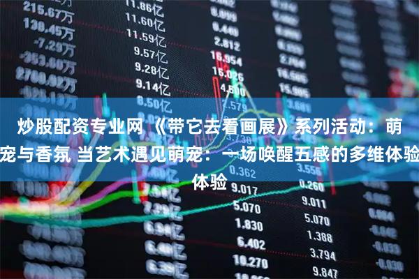 炒股配资专业网 《带它去看画展》系列活动：萌宠与香氛 当艺术遇见萌宠：一场唤醒五感的多维体验
