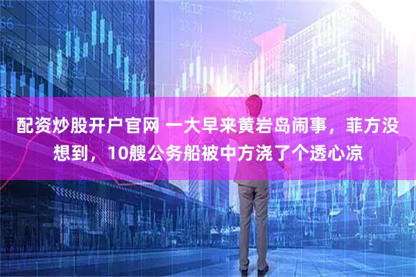 配资炒股开户官网 一大早来黄岩岛闹事，菲方没想到，10艘公务船被中方浇了个透心凉