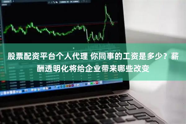 股票配资平台个人代理 你同事的工资是多少？薪酬透明化将给企业带来哪些改变