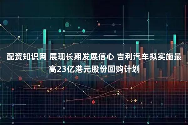 配资知识网 展现长期发展信心 吉利汽车拟实施最高23亿港元股份回购计划