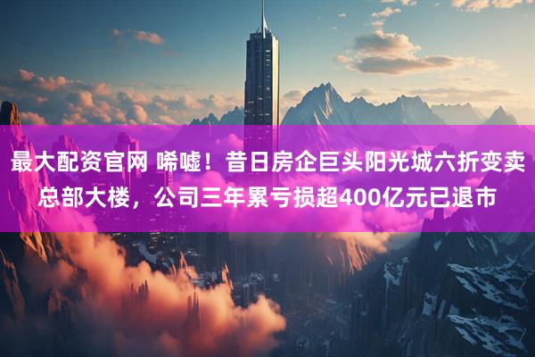 最大配资官网 唏嘘！昔日房企巨头阳光城六折变卖总部大楼，公司三年累亏损超400亿元已退市