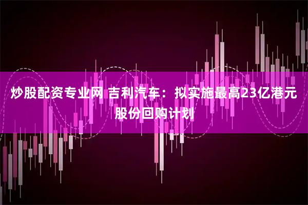 炒股配资专业网 吉利汽车：拟实施最高23亿港元股份回购计划