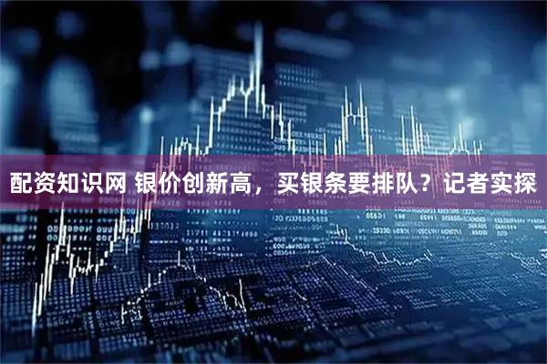 配资知识网 银价创新高，买银条要排队？记者实探