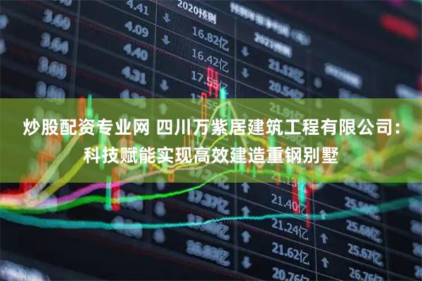 炒股配资专业网 四川万紫居建筑工程有限公司：科技赋能实现高效建造重钢别墅
