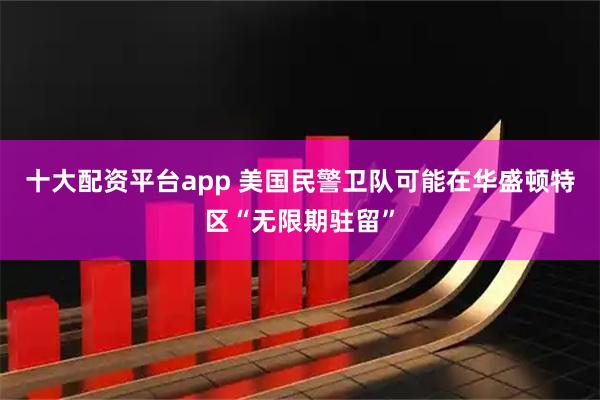 十大配资平台app 美国民警卫队可能在华盛顿特区“无限期驻留”