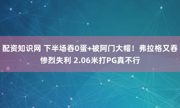配资知识网 下半场吞0蛋+被阿门大帽！弗拉格又吞惨烈失利 2.06米打PG真不行