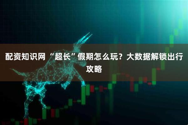 配资知识网 “超长”假期怎么玩？大数据解锁出行攻略