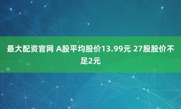 最大配资官网 A股平均股价13.99元 27股股价不足2元