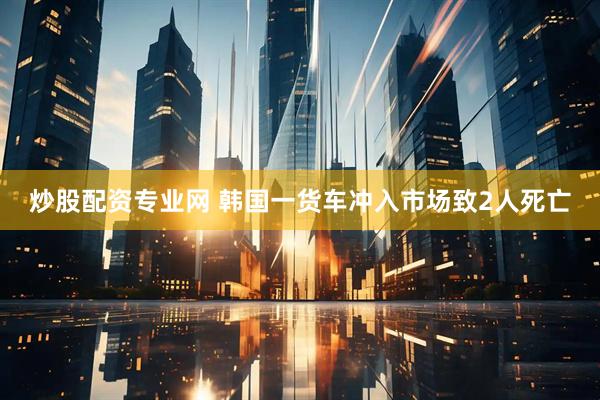 炒股配资专业网 韩国一货车冲入市场致2人死亡