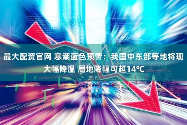 最大配资官网 寒潮蓝色预警：我国中东部等地将现大幅降温 局地降幅可超14℃
