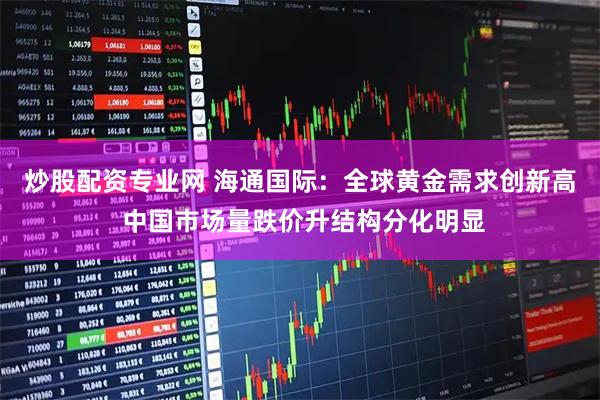 炒股配资专业网 海通国际：全球黄金需求创新高 中国市场量跌价升结构分化明显