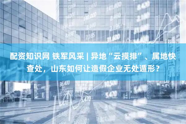 配资知识网 铁军风采 | 异地“云摸排”、属地快查处，山东如何让造假企业无处遁形？