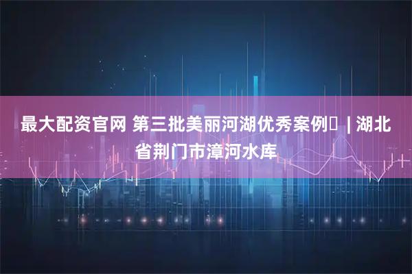 最大配资官网 第三批美丽河湖优秀案例㊱| 湖北省荆门市漳河水库