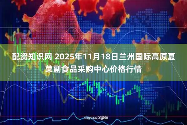 配资知识网 2025年11月18日兰州国际高原夏菜副食品采购中心价格行情