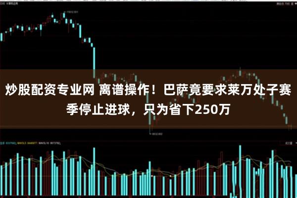 炒股配资专业网 离谱操作！巴萨竟要求莱万处子赛季停止进球，只为省下250万