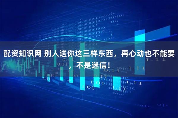 配资知识网 别人送你这三样东西，再心动也不能要，不是迷信！