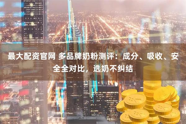 最大配资官网 多品牌奶粉测评：成分、吸收、安全全对比，选奶不纠结