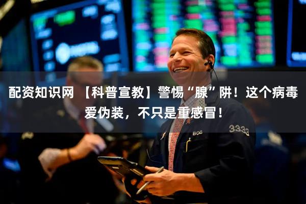 配资知识网 【科普宣教】警惕“腺”阱！这个病毒爱伪装，不只是重感冒！