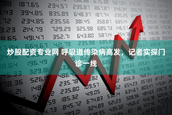 炒股配资专业网 呼吸道传染病高发，记者实探门诊一线