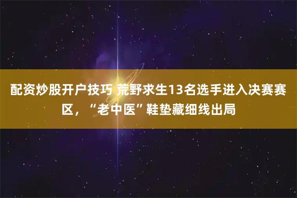 配资炒股开户技巧 荒野求生13名选手进入决赛赛区，“老中医”鞋垫藏细线出局
