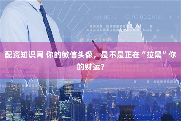 配资知识网 你的微信头像，是不是正在“拉黑”你的财运？