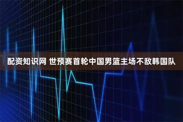 配资知识网 世预赛首轮中国男篮主场不敌韩国队