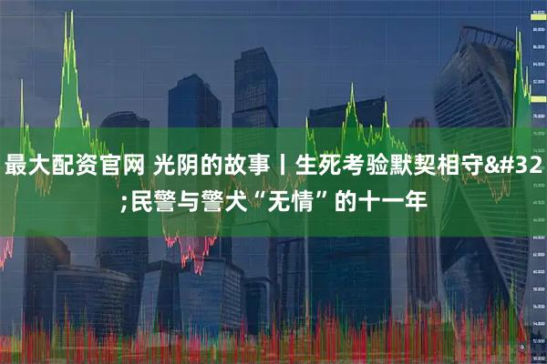 最大配资官网 光阴的故事丨生死考验默契相守 民警与警犬“无情”的十一年