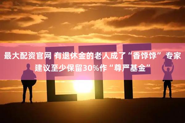 最大配资官网 有退休金的老人成了“香饽饽” 专家建议至少保留30%作“尊严基金”