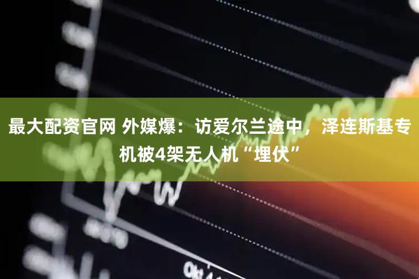 最大配资官网 外媒爆：访爱尔兰途中，泽连斯基专机被4架无人机“埋伏”