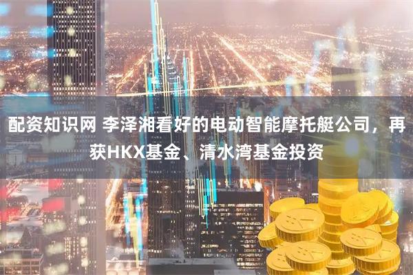 配资知识网 李泽湘看好的电动智能摩托艇公司，再获HKX基金、清水湾基金投资