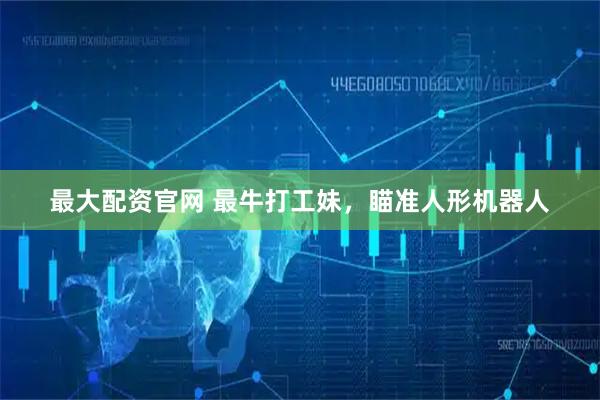 最大配资官网 最牛打工妹，瞄准人形机器人