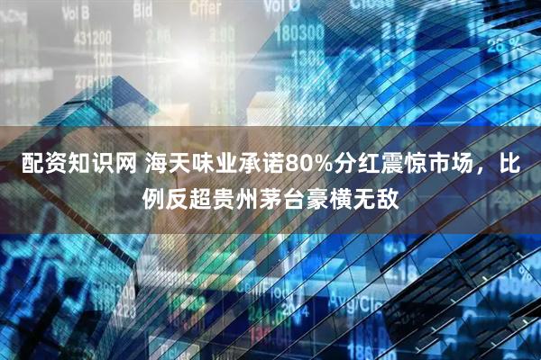 配资知识网 海天味业承诺80%分红震惊市场，比例反超贵州茅台豪横无敌