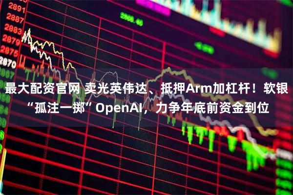 最大配资官网 卖光英伟达、抵押Arm加杠杆！软银“孤注一掷”OpenAI，力争年底前资金到位