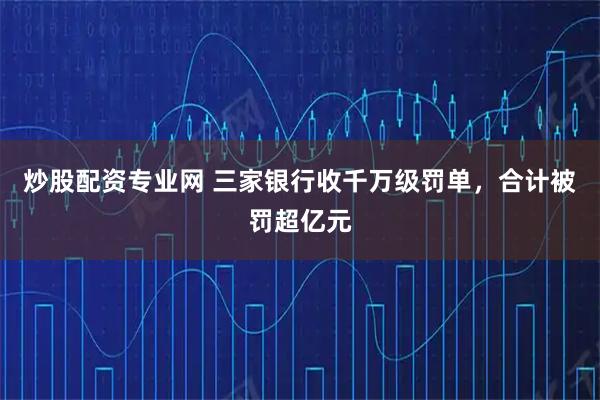 炒股配资专业网 三家银行收千万级罚单，合计被罚超亿元