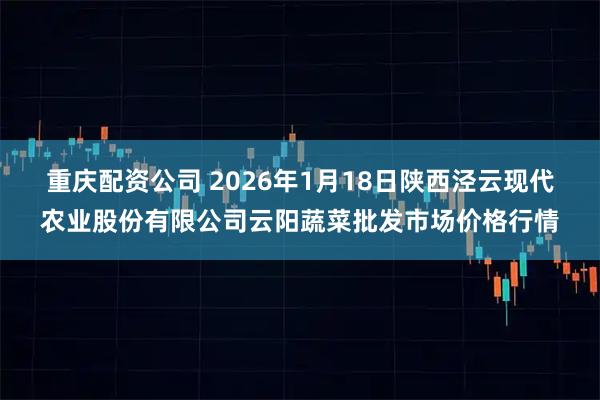 重庆配资公司 2026年1月18日陕西泾云现代农业股份有限公司云阳蔬菜批发市场价格行情
