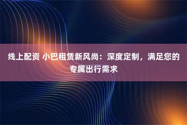 线上配资 小巴租赁新风尚：深度定制，满足您的专属出行需求