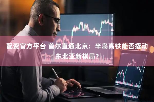 配资官方平台 首尔直通北京：半岛高铁能否撬动东北亚新棋局？