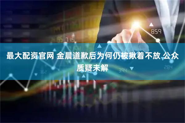 最大配资官网 金晨道歉后为何仍被揪着不放 公众质疑未解