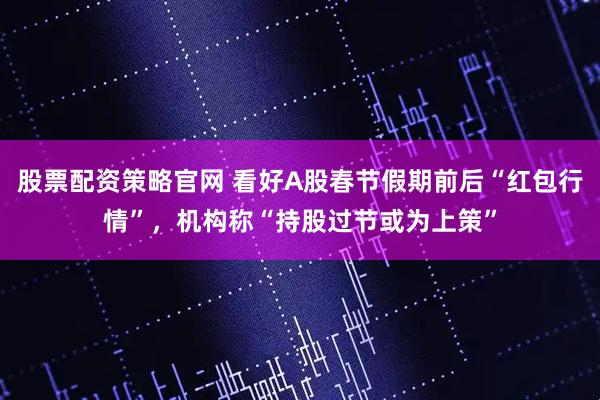 股票配资策略官网 看好A股春节假期前后“红包行情”，机构称“持股过节或为上策”