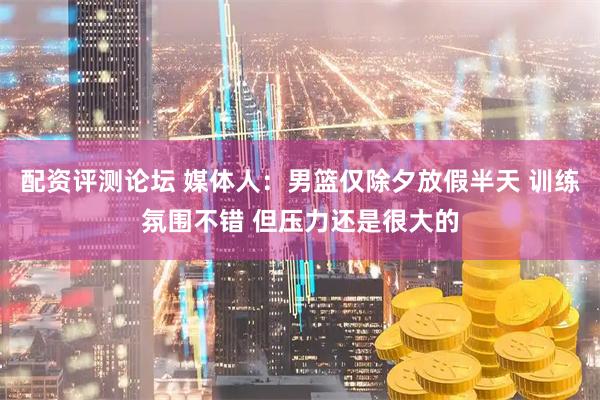 配资评测论坛 媒体人：男篮仅除夕放假半天 训练氛围不错 但压力还是很大的
