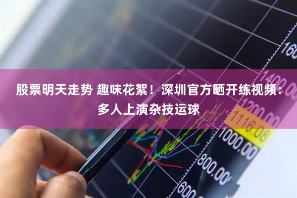 股票明天走势 趣味花絮！深圳官方晒开练视频：多人上演杂技运球