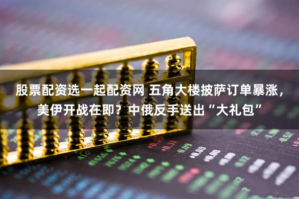 股票配资选一起配资网 五角大楼披萨订单暴涨,美伊开战在即?中俄反手送出“大礼包”