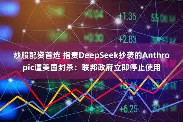 炒股配资首选 指责DeepSeek抄袭的Anthropic遭美国封杀：联邦政府立即停止使用
