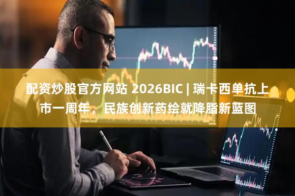 配资炒股官方网站 2026BIC | 瑞卡西单抗上市一周年，民族创新药绘就降脂新蓝图