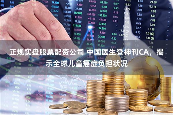 正规实盘股票配资公司 中国医生登神刊CA，揭示全球儿童癌症负担状况