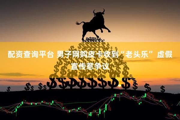 配资查询平台 男子网购皮卡收到“老头乐” 虚假宣传惹争议