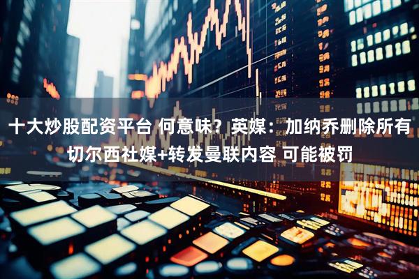 十大炒股配资平台 何意味？英媒：加纳乔删除所有切尔西社媒+转发曼联内容 可能被罚