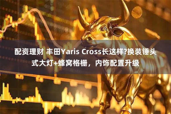 配资理财 丰田Yaris Cross长这样?换装锤头式大灯+蜂窝格栅，内饰配置升级